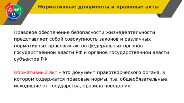 Нормативные документы и правовые акты Правовое обеспечение безопасности жизнедеятельности представляет собой совокупность законов и различных нормативных правовых актов федеральных органов государственной власти РФ и органов государственной власти субъектов РФ. Нормативный акт – это документ правотворческого органа, в котором содержатся правовые нормы, т.е. общеобязательные, исходящие от государства, правила поведения. 