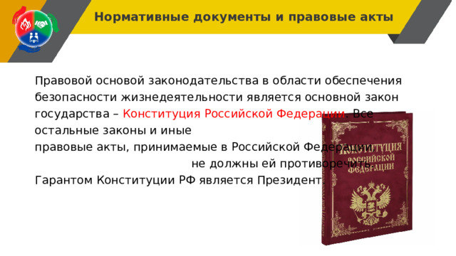 Нормативные документы и правовые акты Правовой основой законодательства в области обеспечения безопасности жизнедеятельности является основной закон государства – Конституция Российской Федерации . Все остальные законы и иные правовые акты, принимаемые в Российской Федерации, не должны ей противоречить. Гарантом Конституции РФ является Президент. 