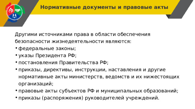 Нормативные документы и правовые акты Другими источниками права в области обеспечения безопасности жизнедеятельности являются: федеральные законы; указы Президента РФ; постановления Правительства РФ; приказы, директивы, инструкции, наставления и другие нормативные акты министерств, ведомств и их нижестоящих организаций; правовые акты субъектов РФ и муниципальных образований; приказы (распоряжения) руководителей учреждений. 