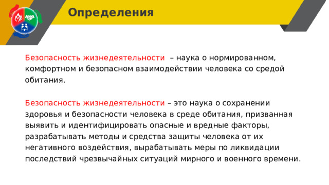 Определения Безопасность жизнедеятельности – наука о нормированном, комфортном и безопасном взаимодействии человека со средой обитания. Безопасность жизнедеятельности – это наука о сохранении здоровья и безопасности человека в среде обитания, призванная выявить и идентифицировать опасные и вредные факторы, разрабатывать методы и средства защиты человека от их негативного воздействия, вырабатывать меры по ликвидации последствий чрезвычайных ситуаций мирного и военного времени. 