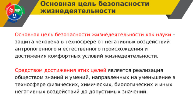 Основная цель безопасности жизнедеятельности Основная цель безопасности жизнедеятельности как науки – защита человека в техносфере от негативных воздействий антропогенного и естественного происхождения и достижения комфортных условий жизнедеятельности. Средством достижения этих целей является реализация обществом знаний и умений, направленных на уменьшение в техносфере физических, химических, биологических и иных негативных воздействий до допустимых значений. 