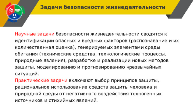 Задачи  безопасности жизнедеятельности Научные задачи безопасности жизнедеятельности сводятся к идентификации опасных и вредных факторов (распознавание и их количественная оценка), генерируемых элементами среды обитания (технические средства, технологические процессы, природные явления), разработке и реализации новых методов защиты, моделированию и прогнозированию чрезвычайных ситуаций. Практические задачи включают выбор принципов защиты, рациональное использование средств защиты человека и природной среды от негативного воздействия техногенных источников и стихийных явлений. 