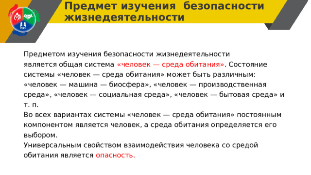 Предмет изучения безопасности жизнедеятельности Предметом изучения безопасности жизнедеятельности является общая система «человек — среда обитания» . Состояние системы «человек — среда обитания» может быть различным: «человек — машина — биосфера», «человек — производственная среда», «человек — социальная среда», «человек — бытовая среда» и т. п. Во всех вариантах системы «человек — среда обитания» постоянным компонентом является человек, а среда обитания определяется его выбором. Универсальным свойством взаимодействия человека со средой обитания является опасность. 