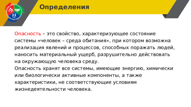 Определения Опасность  – это свойство, характеризующее состояние системы «человек – среда обитания», при котором возможна реализация явлений и процессов, способных поражать людей, наносить материальный ущерб, разрушительно действовать на окружающую человека среду. Опасность хранят все системы, имеющие энергию, химически или биологически активные компоненты, а также характеристики, не соответствующие условиям жизнедеятельности человека. 