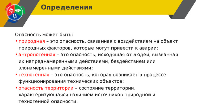 Определения Опасность может быть: природная – это опасность, связанная с воздействием на объект природных факторов, которые могут привести к аварии; антропогенная – это опасность, исходящая от людей, вызванная их непреднамеренными действиями, бездействием или злонамеренными действиями; техногенная – это опасность, которая возникает в процессе функционирования технических объектов; опасность территории – состояние территории, характеризующаяся наличием источников природной и техногенной опасности. 