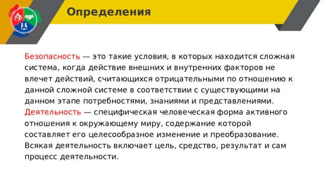 Определения Безопасность — это такие условия, в которых находится сложная система, когда действие внешних и внутренних факторов не влечет действий, считающихся отрицательными по отношению к данной сложной системе в соответствии с существующими на данном этапе потребностями, знаниями и представлениями. Деятельность — специфическая человеческая форма активного отношения к окружающему миру, содержание которой составляет его целесообразное изменение и преобразование. Всякая деятельность включает цель, средство, результат и сам процесс деятельности. 
