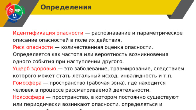 Определения Идентификация опасности — распознавание и параметрическое описание опасностей в поле их действия. Риск опасности — количественная оценка опасности. Определяется как частота или вероятность возникновения одного события при наступлении другого. Ущерб здоровью — это заболевание, травмирование, следствием которого может стать летальный исход, инвалидность и т.п. Гомосфера — пространство (рабочая зона), где находится человек в процессе рассматриваемой деятельности. Ноксосфера — пространство, в котором постоянно существуют или периодически возникают опасности. определяться и другими удобными способами. 