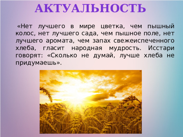 Актуальность   «Нет лучшего в мире цветка, чем пышный колос, нет лучшего сада, чем пышное поле, нет лучшего аромата, чем запах свежеиспеченного хлеба, гласит народная мудрость. Исстари говорят: «Сколько не думай, лучше хлеба не придумаешь». 