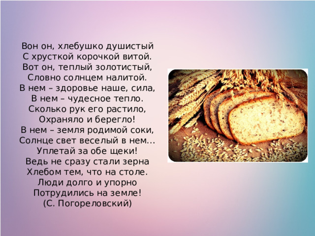 Вон он, хлебушко душистый  С хрусткой корочкой витой.  Вот он, теплый золотистый,  Словно солнцем налитой. В нем – здоровье наше, сила,  В нем – чудесное тепло.  Сколько рук его растило,  Охраняло и берегло! В нем – земля родимой соки,  Солнце свет веселый в нем…  Уплетай за обе щеки!  Ведь не сразу стали зерна  Хлебом тем, что на столе.  Люди долго и упорно  Потрудились на земле! (С. Погореловский) 
