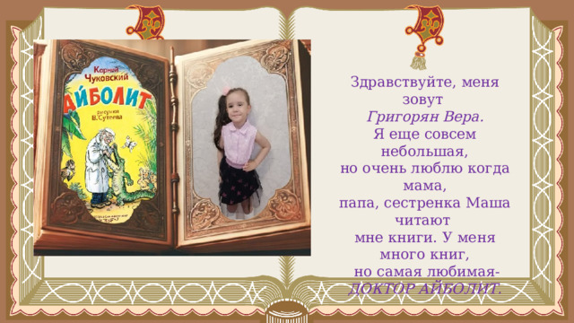 Здравствуйте, меня зовут Григорян Вера. Я еще совсем небольшая, но очень люблю когда мама, папа, сестренка Маша читают мне книги. У меня много книг,  но самая любимая- ДОКТОР АЙБОЛИТ. 
