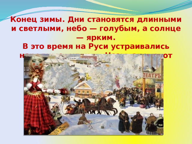 Конец зимы. Дни становятся длинными и светлыми, небо — голубым, а солнце — ярким. В это время на Руси устраивались народные гулянья. Назывался этот праздник — Масленица. 