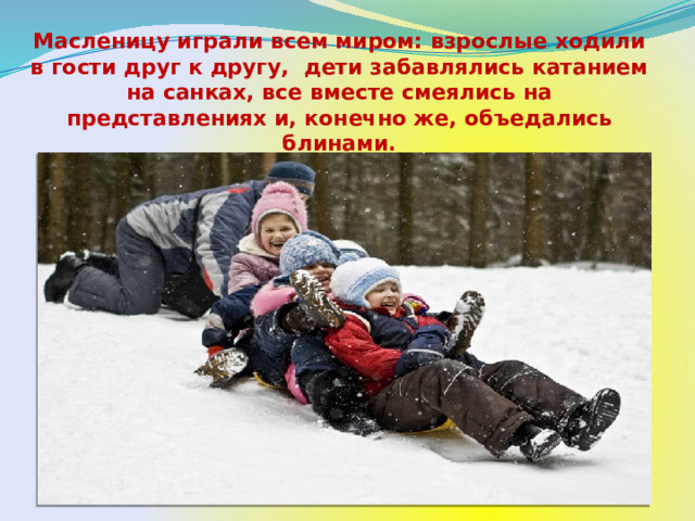 Масленицу играли всем миром: взрослые ходили в гости друг к другу, дети забавлялись катанием на санках, все вместе смеялись на представлениях и, конечно же, объедались блинами. 