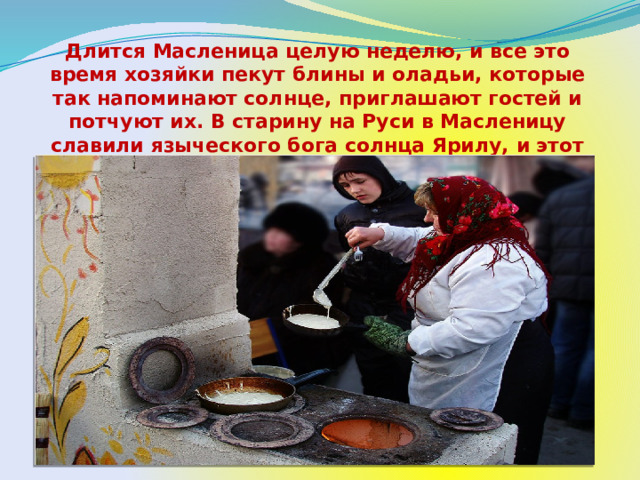 Длится Масленица целую неделю, и все это время хозяйки пекут блины и оладьи, которые так напоминают солнце, приглашают гостей и потчуют их. В старину на Руси в Масленицу славили языческого бога солнца Ярилу,  и этот праздник знаменовал собой приход весны и тепла. 
