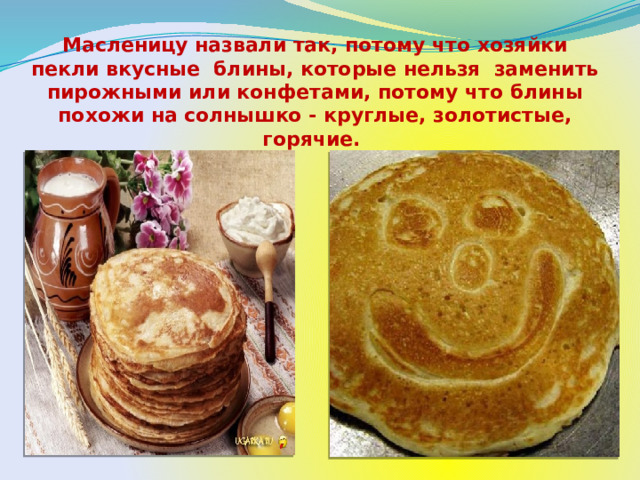 Масленицу назвали так, потому что хозяйки пекли вкусные блины, которые нельзя заменить пирожными или конфетами, потому что блины похожи на солнышко - круглые, золотистые, горячие. 