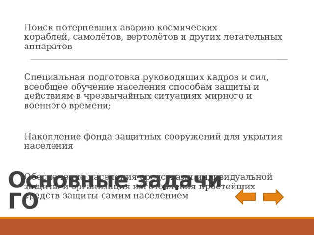 Поиск потерпевших аварию космических кораблей, самолётов, вертолётов и других летательных аппаратов Специальная подготовка руководящих кадров и сил, всеобщее обучение населения способам защиты и действиям в чрезвычайных ситуациях мирного и военного времени; Накопление фонда защитных сооружений для укрытия населения Обеспечение населения средствами индивидуальной защиты и организация изготовления простейших средств защиты самим населением Основные задачи ГО 