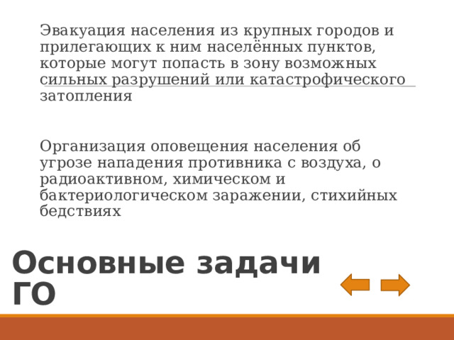 Эвакуация населения из крупных городов и прилегающих к ним населённых пунктов, которые могут попасть в зону возможных сильных разрушений или катастрофического затопления Организация оповещения населения об угрозе нападения противника с воздуха, о радиоактивном, химическом и бактериологическом заражении, стихийных бедствиях Основные задачи ГО 
