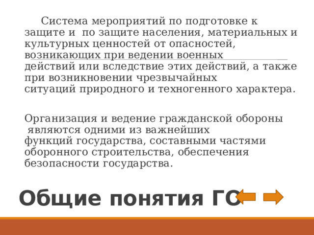  Система мероприятий по подготовке к защите и по защите населения, материальных и культурных ценностей от опасностей, возникающих при ведении военных действий или вследствие этих действий, а также при возникновении чрезвычайных ситуаций природного и техногенного характера. Организация и ведение гражданской обороны являются одними из важнейших функций государства, составными частями оборонного строительства, обеспечения безопасности государства. Общие понятия ГО  