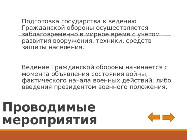Подготовка государства к ведению Гражданской обороны осуществляется заблаговременно в мирное время с учетом развития вооружения, техники, средств защиты населения. Ведение Гражданской обороны начинается с момента объявления состояния войны, фактического начала военных действий, либо введения президентом военного положения. Проводимые мероприятия 