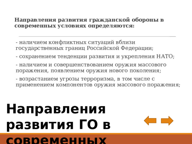 Направления развития гражданской обороны в современных условиях определяются: - наличием конфликтных ситуаций вблизи государственных гра­ниц Российской Федерации; - сохранением тенденции развития и укрепления НАТО; - наличием и совершенствованием оружия массового поражения, появлением оружия нового поколения; - возрастанием угрозы терроризма, в том числе с применением компонентов оружия массового поражения; Направления развития ГО в современных условиях . 