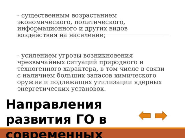 . - существенным возрастанием экономического, политического, информационного и других видов воздействия на население; - усилением угрозы возникновения чрезвычайных ситуаций при­родного и техногенного характера, в том числе в связи с наличи­ем больших запасов химического оружия и подлежащих утили­зации ядерных энергетических установок. Направления развития ГО в современных условиях 