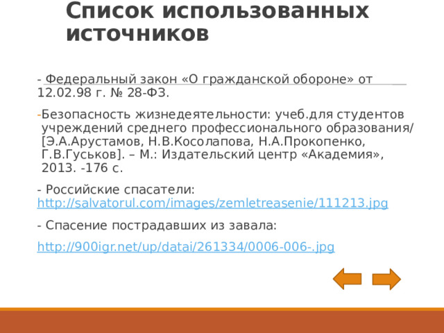 Список использованных источников - Федеральный закон «О гражданской обороне» от 12.02.98 г. № 28-ФЗ. Безопасность жизнедеятельности: учеб.для студентов учреждений среднего профессионального образования/[Э.А.Арустамов, Н.В.Косолапова, Н.А.Прокопенко, Г.В.Гуськов]. – М.: Издательский центр «Академия», 2013. -176 с. - Российские спасатели: http://salvatorul.com/images/zemletreasenie/111213.jpg - Спасение пострадавших из завала: http://900igr.net/up/datai/261334/0006-006-.jpg 