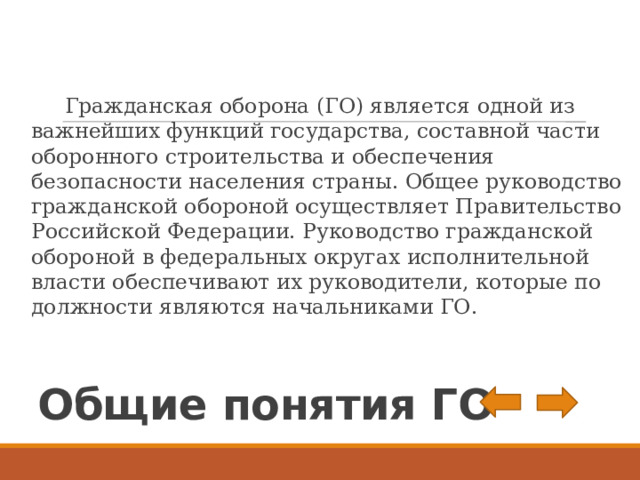  Гражданская оборона (ГО) является одной из важнейших функций государства, составной части оборонного строительства и обеспечения безопасности населения страны. Общее руководство гражданской обороной осуществляет Правительство Российской Федерации. Руководство гражданской обороной в федеральных округах исполнительной власти обеспечивают их руководители, которые по должности являются начальниками ГО. Общие понятия ГО 