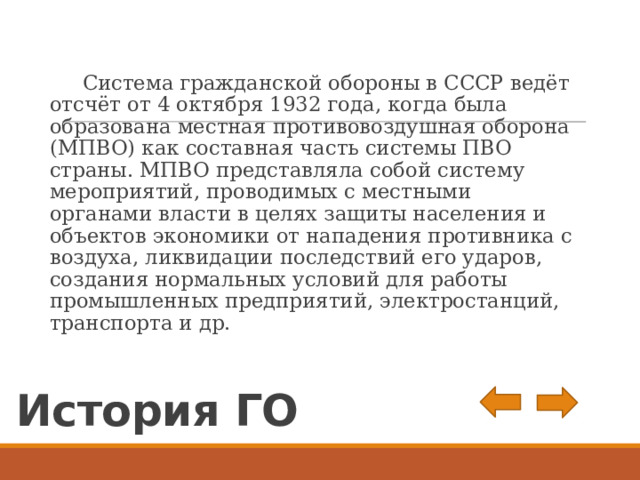  Система гражданской обороны в СССР ведёт отсчёт от 4 октября 1932 года, когда была образована местная противовоздушная оборона (МПВО) как составная часть системы ПВО страны. МПВО представляла собой систему мероприятий, проводимых с местными органами власти в целях защиты населения и объектов экономики от нападения противника с воздуха, ликвидации последствий его ударов, создания нормальных условий для работы промышленных предприятий, электростанций, транспорта и др. История ГО 