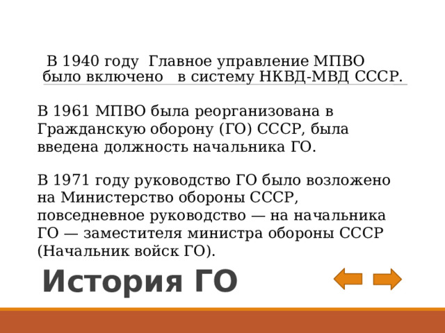  В 1940 году  Главное управление МПВО было включено в систему НКВД-МВД СССР. В 1961 МПВО была реорганизована в Гражданскую оборону (ГО) СССР, была введена должность начальника ГО. В 1971 году руководство ГО было возложено на Министерство обороны СССР, повседневное руководство — на начальника ГО — заместителя министра обороны СССР (Начальник войск ГО). История ГО 