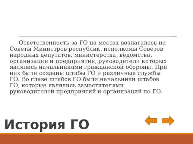  Ответственность за ГО на местах возлагалась на Советы Министров республик, исполкомы Советов народных депутатов, министерства, ведомства, организации и предприятия, руководители которых являлись начальниками гражданской обороны. При них были созданы штабы ГО и различные службы ГО. Во главе штабов ГО были начальники штабов ГО, которые являлись заместителями руководителей предприятий и организаций по ГО. История ГО 