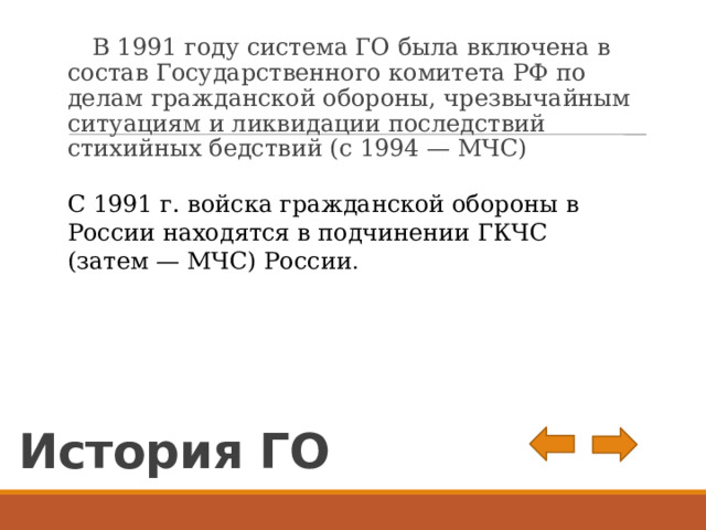  В 1991 году система ГО была включена в состав Государственного комитета РФ по делам гражданской обороны, чрезвычайным ситуациям и ликвидации последствий стихийных бедствий (с 1994 — МЧС) С 1991 г. войска гражданской обороны в России находятся в подчинении ГКЧС (затем — МЧС) России . История ГО 