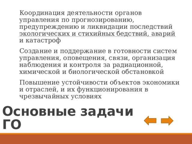 Координация деятельности органов управления по прогнозированию, предупреждению и ликвидации последствий экологических и стихийных бедствий, аварий и катастроф Создание и поддержание в готовности систем управления, оповещения, связи, организация наблюдения и контроля за радиационной, химической и биологической обстановкой Повышение устойчивости объектов экономики и отраслей, и их функционирования в чрезвычайных условиях Основные задачи ГО 