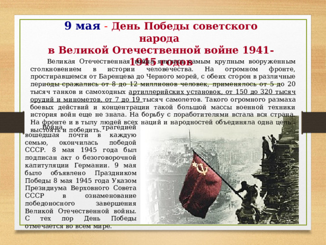 9 мая - День Победы советского народа  в Великой Отечественной войне 1941-1945 годов Великая Отечественная война явилась самым крупным вооруженным столкновением в истории человечества. На огромном фронте, простиравшемся от Баренцева до Черного морей, с обеих сторон в различные периоды сражались от 8 до 12 миллионов человек, применялось от 5 до 20 тысяч танков и самоходных артиллерийских установок, от 150 до 320 тысяч орудий и минометов, от 7 до 19 тысяч самолетов. Такого огромного размаха боевых действий и концентрации такой большой массы военной техники история войн еще не знала. На борьбу с поработителями встала вся страна. На фронте и в тылу людей всех наций и народностей объединяла одна цель - выстоять и победить. Война, трагедией вошедшая почти в каждую семью, окончилась победой СССР. 8 мая 1945 года был подписан акт о безоговорочной капитуляции Германии. 9 мая было объявлено Праздником Победы 8 мая 1945 года Указом Президиума Верховного Совета СССР в ознаменование победоносного завершения Великой Отечественной войны. С тех пор День Победы отмечается во всем мире. 