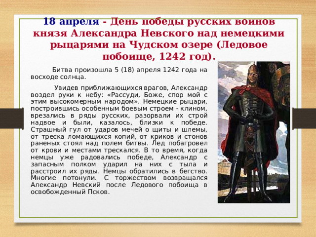18 апреля  - День победы русских воинов князя Александра Невского над немецкими рыцарями на Чудском озере (Ледовое побоище, 1242 год) .  Битва произошла 5 (18) апреля 1242 года на восходе солнца.  Увидев приближающихся врагов, Александр воздел руки к небу: «Рассуди, Боже, спор мой с этим высокомерным народом». Немецкие рыцари, построившись особенным боевым строем - клином, врезались в ряды русских, разорвали их строй надвое и были, казалось, близки к победе. Страшный гул от ударов мечей о щиты и шлемы, от треска ломающихся копий, от криков и стонов раненых стоял над полем битвы. Лед побагровел от крови и местами трескался. В то время, когда немцы уже радовались победе, Александр с запасным полком ударил на них с тыла и расстроил их ряды. Немцы обратились в бегство. Многие потонули. С торжеством возвращался Александр Невский после Ледового побоища в освобожденный Псков.  