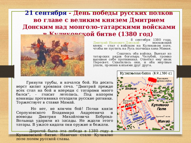 21 сентября - День победы русских полков во главе с великим князем Дмитрием Донским над монголо-татарскими войсками в Куликовской битве (1380 год)  8 сентября 1380 года. Дмитрий Иванович Донской - московский князь - стал с войском на Куликовом поле, чтобы не пустить на Русь полчища хана Мамая.  Сошлись оба войска. Выехал из татарских рядов богатырь Челубей, громко вызывая себе противника. Ответил ему инок Пересвет. Схватились они, и оба мертвые упали, пронзив копьями друг друга.  Грянули трубы, и начался бой. На десять верст кипит кровавая сеча. 