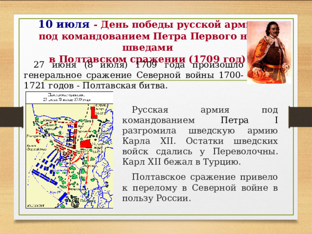 10 июля - День победы русской армии под командованием Петра Первого над шведами  в Полтавском сражении (1709 год) 27 июня (8 июля) 1709 года произошло генеральное сражение Северной войны 1700-1721 годов - Полтавская битва. Русская армия под  командованием Петра I разгромила шведскую армию Карла XII. Остатки шведских войск сдались у Переволочны . Карл XII бежал в Турцию. Полтавское сражение привело к перелому в Северной войне в пользу России.  