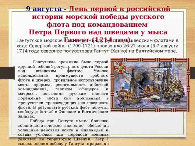 9 августа  - День первой в российской истории морской победы русского флота под командованием  Петра Первого над шведами у мыса Гангут (1714 год) Гангутское  морское  сражение  между  русским  и  шведским  флотами  в  ходе  Северной  войны (1700-1721) произошло 26-27 июля (6-7 августа 1714 года  севернее  полуострова  Гангут ( Ханко ) на  Балтийском  море .  Гангутское сражение было первой крупной победой регулярного флота России над шведским флотом. Умелое использование преимуществ гребного флота в шхерах, правильное использование места прорыва, решительность действий командования, героизм офицеров и матросов позволили русским нанести поражение части сил противника в присутствии превосходящих сил шведского флота. В результате русский флот получил свободу действий в Финском и Ботническом заливах.  Победа при Гангуте имела большое военно-политическое значение, обеспечив успешные действия войск в Финляндии и создав условия для переноса военных действий на территорию Швеции. Петр I высоко оценил победу у Гангута, приравняв ее к Полтавской. 