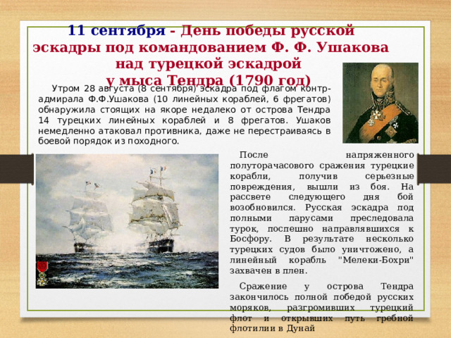 11 сентября  - День победы русской эскадры под командованием Ф. Ф. Ушакова над турецкой эскадрой  у мыса Тендра (1790 год) Утром 28 августа (8 сентября) эскадра под флагом контр-адмирала Ф.Ф.Ушакова (10 линейных кораблей, 6 фрегатов) обнаружила стоящих на якоре недалеко от острова Тендра 14 турецких линейных кораблей и 8 фрегатов. Ушаков немедленно атаковал противника, даже не перестраиваясь в боевой порядок из походного. После напряженного полуторачасового сражения турецкие корабли, получив серьезные повреждения, вышли из боя. На рассвете следующего дня бой возобновился. Русская эскадра под полными парусами преследовала турок, поспешно направлявшихся к Босфору. В результате несколько турецких судов было уничтожено, а линейный корабль 