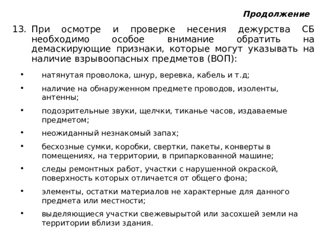 Продолжение При осмотре и проверке несения дежурства СБ необходимо особое внимание обратить на демаскирующие признаки, которые могут указывать на наличие взрывоопасных предметов (ВОП): натянутая проволока, шнур, веревка, кабель и т.д; наличие на обнаруженном предмете проводов, изоленты, антенны; подозрительные звуки, щелчки, тиканье часов, издаваемые предметом; неожиданный незнакомый запах; бесхозные сумки, коробки, свертки, пакеты, конверты в помещениях, на территории, в припаркованной машине; следы ремонтных работ, участки с нарушенной окраской, поверхность которых отличается от общего фона; элементы, остатки материалов не характерные для данного предмета или местности; выделяющиеся участки свежевырытой или засохшей земли на территории вблизи здания. 
