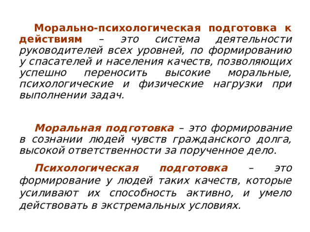 Морально-психологическая подготовка к действиям – это система деятельности руководителей всех уровней, по формированию у спасателей и населения качеств, позволяющих успешно переносить высокие моральные, психологические и физические нагрузки при выполнении задач. Моральная подготовка – это формирование в сознании людей чувств гражданского долга, высокой ответственности за порученное дело. Психологическая подготовка – это формирование у людей таких качеств, которые усиливают их способность активно, и умело действовать в экстремальных условиях. 