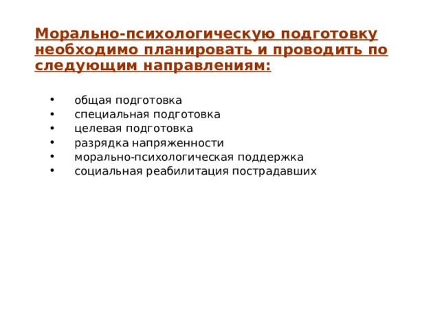 Морально-психологическую подготовку необходимо планировать и проводить по следующим направлениям: общая подготовка специальная подготовка целевая подготовка разрядка напряженности морально-психологическая поддержка социальная реабилитация пострадавших общая подготовка специальная подготовка целевая подготовка разрядка напряженности морально-психологическая поддержка социальная реабилитация пострадавших 