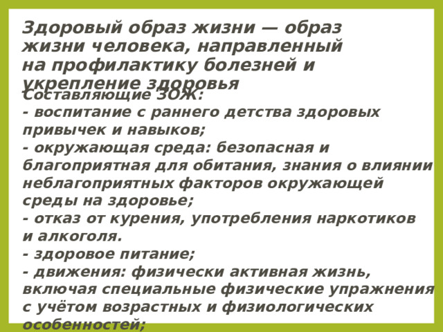 Здоровый образ жизни — образ жизни человека, направленный на профилактику болезней и укрепление здоровья Составляющие ЗОЖ: - воспитание с раннего детства здоровых привычек и навыков; - окружающая среда: безопасная и благоприятная для обитания, знания о влиянии неблагоприятных факторов окружающей среды на здоровье; - отказ от курения, употребления наркотиков и алкоголя. - здоровое питание; - движения: физически активная жизнь, включая специальные физические упражнения с учётом возрастных и физиологических особенностей; личная и общественная гигиена; закаливание. 