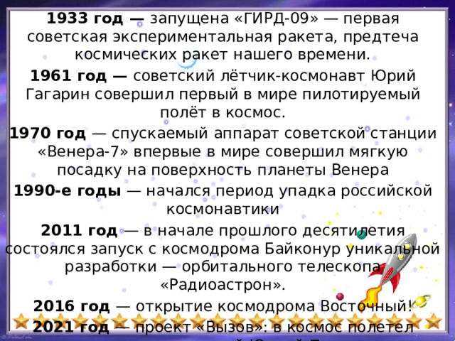 1933 год — запущена «ГИРД-09» — первая советская экспериментальная ракета, предтеча космических ракет нашего времени. 1961 год ­ — советский лётчик-космонавт Юрий Гагарин совершил первый в мире пилотируемый полёт в космос. 1970 год —  спускаемый аппарат советской станции «Венера-7» впервые в мире совершил мягкую посадку на поверхность планеты Венера 1990-е годы — начался период упадка российской космонавтики 2011 год — в начале прошлого десятилетия состоялся запуск с космодрома Байконур уникальной разработки — орбитального телескопа «Радиоастрон». 2016 год — открытие космодрома Восточный! 2021 год — проект «Вызов»: в космос полетел «киноэкипаж» с актрисой Юлией Пересильд и режиссёром Климом Шипенко.   