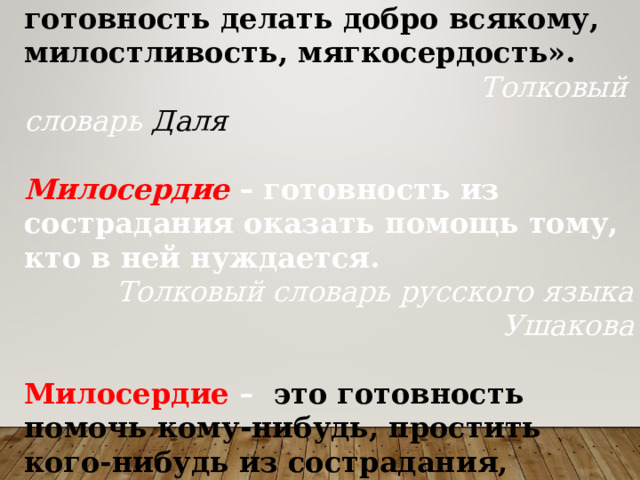 Милосердие  – сердоболие, сочувствие, любовь на деле, готовность делать добро всякому, милостливость, мягкосердость».  Толковый словарь Даля   Милосердие  – готовность из сострадания оказать помощь тому, кто в ней нуждается. Толковый словарь русского языка Ушакова  Милосердие  –  это готовность помочь кому-нибудь, простить кого-нибудь из сострадания, человеколюбия Толковый словарь Ожегова   