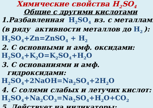 Химические свойства H 2 SO 4 Общие с другими кислотами Разбавленная H 2 SO 4 вз. с металлами (в ряду активности металлов до H 2 ): H 2 SO 4 +Zn=ZnSO 4 + H 2 2. С основными и амф. оксидами: H 2 SO 4 +K 2 O=K 2 SO 4 +H 2 O 3. С основаниями и амф. гидроксидами: H 2 SO 4 +2NaOH=Na 2 SO 4 +2H 2 O 4. С солями слабых и летучих кислот: H 2 SO 4 +Na 2 CO 3 =Na 2 SO 4 +H 2 O+CO 2 5. Действует на индикаторы: H 2 SO 4 = 2H + + SO 4 2- лакмус и метилоранж КРАСНЕЮТ  