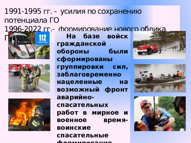 1991-1995 гг. - усилия по сохранению потенциала ГО 1996-2022 гг.- формирование нового облика ГО. На базе войск гражданской обороны были сформированы группировки сил, заблаговременно нацеленные на возможный фронт аварийно-спасательных работ в мирное и военное время- воинские спасательные формирования. 