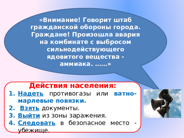 «Внимание! Говорит штаб гражданской обороны города. Граждане! Произошла авария на комбинате с выбросом сильнодействующего ядовитого вещества - аммиака. ……» Действия населения: Надеть  противогазы или ватно-марлевые повязки.  Взять  документы. Выйти  из зоны заражения. Следовать  в безопасное место - убежище. 