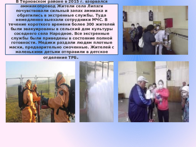 В Терновском районе в 2015 г. взорвался аммиакопровод Жители села Липяги почувствовали сильный запах аммиака и обратились в экстренные службы. Туда немедленно выехали сотрудники МЧС. В течение короткого времени более 300 жителей были эвакуированы в сельский дом культуры соседнего села Народное. Все экстренные службы были приведены в состояние полной готовности. Медики раздали людям плотные маски, предварительно смоченные. Жителей с маленькими детьми отправили в детское отделение ТРБ . 