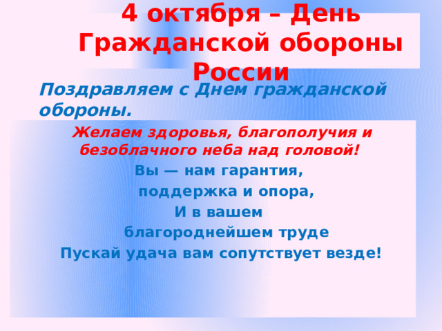 4 октября – День Гражданской обороны России Поздравляем с Днем гражданской обороны.  Желаем здоровья, благополучия и безоблачного неба над головой! Вы — нам гарантия,  поддержка и опора, И в вашем  благороднейшем труде Пускай удача вам сопутствует везде! 