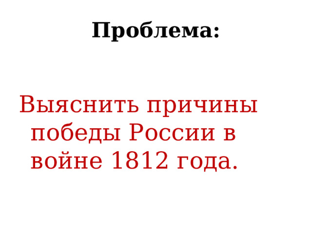  Проблема:   Выяснить причины победы России в войне 1812 года. 