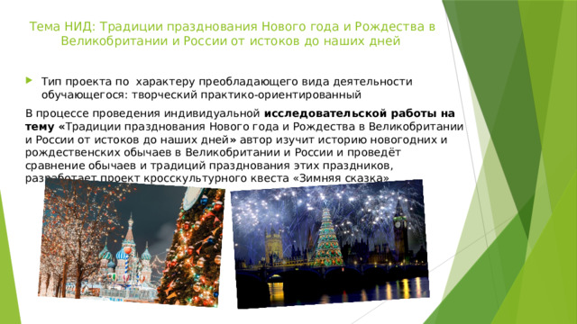 Тема НИД: Традиции празднования Нового года и Рождества в Великобритании и России от истоков до наших дней Тип проекта по  характеру преобладающего вида деятельности обучающегося: творческий практико-ориентированный В процессе проведения индивидуальной  исследовательской работы на тему « Традиции празднования Нового года и Рождества в Великобритании и России от истоков до наших дней »  автор изучит историю новогодних и рождественских обычаев в Великобритании и России и проведёт сравнение обычаев и традиций празднования этих праздников, разработает проект кросскультурного квеста «Зимняя сказка» 